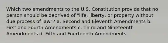 Which two amendments to the U.S. Constitution provide that no person should be deprived of "life, liberty, or property without due process of law"? a. Second and Eleventh Amendments b. First and Fourth Amendments c. Third and Nineteenth Amendments d. Fifth and Fourteenth Amendments