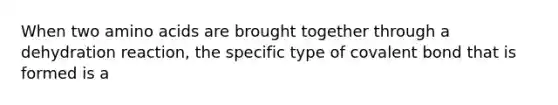 When two amino acids are brought together through a dehydration reaction, the specific type of covalent bond that is formed is a