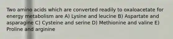 Two amino acids which are converted readily to oxaloacetate for energy metabolism are A) Lysine and leucine B) Aspartate and asparagine C) Cysteine and serine D) Methionine and valine E) Proline and arginine