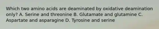 Which two <a href='https://www.questionai.com/knowledge/k9gb720LCl-amino-acids' class='anchor-knowledge'>amino acids</a> are deaminated by oxidative deamination only? A. Serine and threonine B. Glutamate and glutamine C. Aspartate and asparagine D. Tyrosine and serine