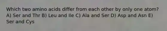 Which two amino acids differ from each other by only one atom? A) Ser and Thr B) Leu and Ile C) Ala and Ser D) Asp and Asn E) Ser and Cys