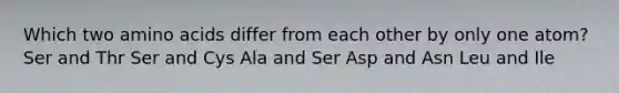 Which two amino acids differ from each other by only one atom? Ser and Thr Ser and Cys Ala and Ser Asp and Asn Leu and Ile