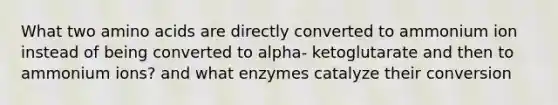 What two <a href='https://www.questionai.com/knowledge/k9gb720LCl-amino-acids' class='anchor-knowledge'>amino acids</a> are directly converted to ammonium ion instead of being converted to alpha- ketoglutarate and then to ammonium ions? and what enzymes catalyze their conversion