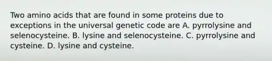 Two amino acids that are found in some proteins due to exceptions in the universal genetic code are A. pyrrolysine and selenocysteine. B. lysine and selenocysteine. C. pyrrolysine and cysteine. D. lysine and cysteine.