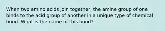 When two amino acids join together, the amine group of one binds to the acid group of another in a unique type of chemical bond. What is the name of this bond?