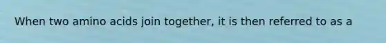 When two amino acids join together, it is then referred to as a