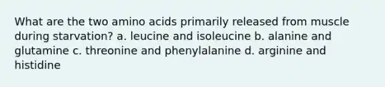 What are the two amino acids primarily released from muscle during starvation? a. leucine and isoleucine b. alanine and glutamine c. threonine and phenylalanine d. arginine and histidine