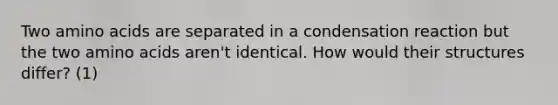 Two <a href='https://www.questionai.com/knowledge/k9gb720LCl-amino-acids' class='anchor-knowledge'>amino acids</a> are separated in a condensation reaction but the two amino acids aren't identical. How would their structures differ? (1)