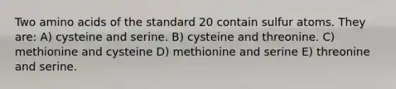 Two amino acids of the standard 20 contain sulfur atoms. They are: A) cysteine and serine. B) cysteine and threonine. C) methionine and cysteine D) methionine and serine E) threonine and serine.