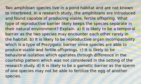 Two amphibian species live in a pond habitat and are not known to interbreed. In a research study, the amphibians are introduced and found capable of producing viable, fertile offspring. What type of reproductive barrier likely keeps the species separate in their natural environment? Explain. a) It is likely to be a temporal barrier as the two species may encounter each other rarely in the habitat. b) It is likely to be reproductive organ incompatibility which is a type of Prezygotic barrier since species are able to produce viable and fertile offsprings. c) It is likely to be behavioral isolation which operates through difference in the courtship pattern which was not considered in the setting of the research study. d) It is likely to be a gametic barrier as the sperm of one species may not be able to fertilize the egg of another species.