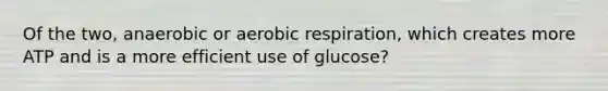 Of the two, anaerobic or aerobic respiration, which creates more ATP and is a more efficient use of glucose?