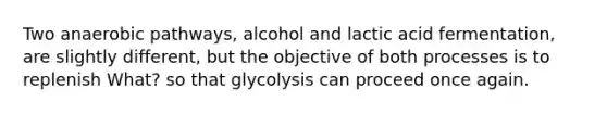 Two anaerobic pathways, alcohol and lactic acid fermentation, are slightly different, but the objective of both processes is to replenish What? so that glycolysis can proceed once again.