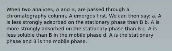 When two analytes, A and B, are passed through a chromatography column, A emerges first. We can then say: a. A is less strongly adsorbed on the stationary phase than B b. A is more strongly adsorbed on the stationary phase than B c. A is less soluble than B in the mobile phase d. A is the stationary phase and B is the mobile phase.