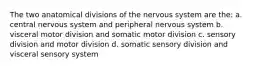 The two anatomical divisions of the nervous system are the: a. central nervous system and peripheral nervous system b. visceral motor division and somatic motor division c. sensory division and motor division d. somatic sensory division and visceral sensory system