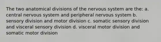 The two anatomical divisions of the nervous system are the: a. central nervous system and peripheral nervous system b. sensory division and motor division c. somatic sensory division and visceral sensory division d. visceral motor division and somatic motor division