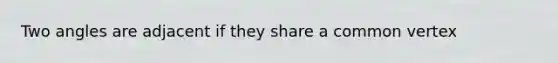 Two angles are adjacent if they share a common vertex