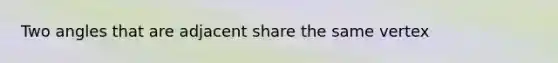 Two angles that are adjacent share the same vertex