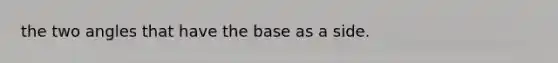 the two angles that have the base as a side.