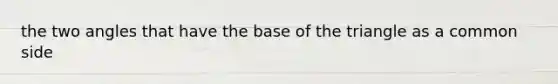 the two angles that have the base of the triangle as a common side