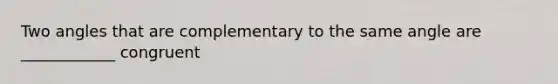 Two angles that are complementary to the same angle are ____________ congruent
