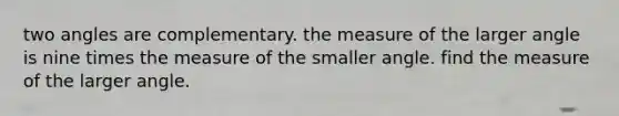 two angles are complementary. the measure of the larger angle is nine times the measure of the smaller angle. find the measure of the larger angle.