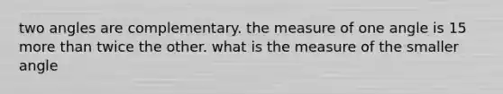 two angles are complementary. the measure of one angle is 15 more than twice the other. what is the measure of the smaller angle