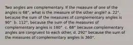 Two angles are complementary. If the measure of one of the angles is 68°, what is the measure of the other angle? a. 22°, because the sum of the measures of complementary angles is 90°. b. 112°, because the sum of the measures of complementary angles is 180°. c. 68° because complementary angles are congruent to each other. d. 292° because the sum of the measures of complementary angles is 360°.