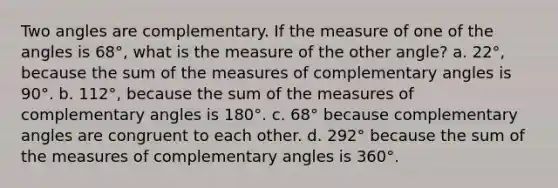 Two angles are complementary. If the measure of one of the angles is 68°, what is the measure of the other angle? a. 22°, because the sum of the measures of complementary angles is 90°. b. 112°, because the sum of the measures of complementary angles is 180°. c. 68° because complementary angles are congruent to each other. d. 292° because the sum of the measures of complementary angles is 360°.