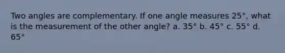 Two angles are complementary. If one angle measures 25°, what is the measurement of the other angle? a. 35° b. 45° c. 55° d. 65°