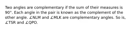 Two angles are complementary if the sum of their measures is 90°. Each angle in the pair is known as the complement of the other angle. ∠NLM and ∠MLK are complementary angles. So is, ∠TSR and ∠QPO.