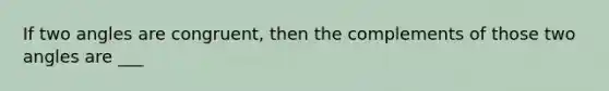 If two angles are congruent, then the complements of those two angles are ___