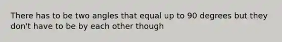 There has to be two angles that equal up to 90 degrees but they don't have to be by each other though