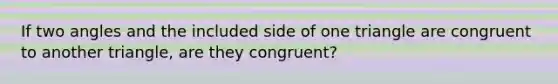 If two angles and the included side of one triangle are congruent to another triangle, are they congruent?