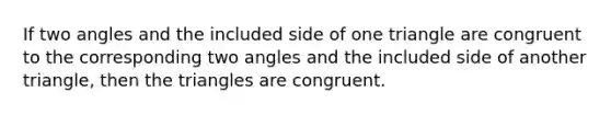 If two angles and the included side of one triangle are congruent to the corresponding two angles and the included side of another triangle, then the triangles are congruent.