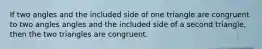 If two angles and the included side of one triangle are congruent to two angles angles and the included side of a second triangle, then the two triangles are congruent.