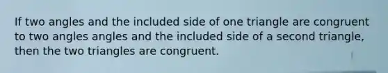 If two angles and the included side of one triangle are congruent to two angles angles and the included side of a second triangle, then the two triangles are congruent.