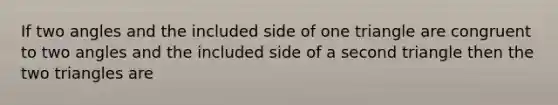 If two angles and the included side of one triangle are congruent to two angles and the included side of a second triangle then the two triangles are