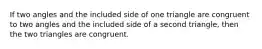 If two angles and the included side of one triangle are congruent to two angles and the included side of a second triangle, then the two triangles are congruent.