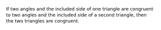 If two angles and the included side of one triangle are congruent to two angles and the included side of a second triangle, then the two triangles are congruent.