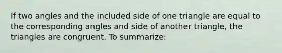 If two angles and the included side of one triangle are equal to the corresponding angles and side of another triangle, the triangles are congruent. To summarize: