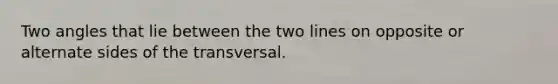 Two angles that lie between the two lines on opposite or alternate sides of the transversal.