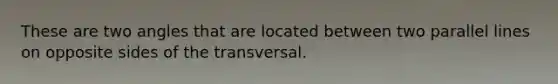 These are two angles that are located between two parallel lines on opposite sides of the transversal.