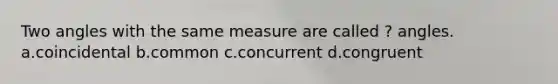 Two angles with the same measure are called ? angles. a.coincidental b.common c.concurrent d.congruent