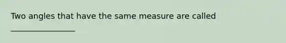 Two angles that have the same measure are called ________________