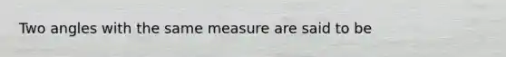 Two angles with the same measure are said to be