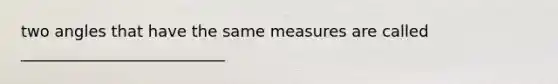 two angles that have the same measures are called __________________________