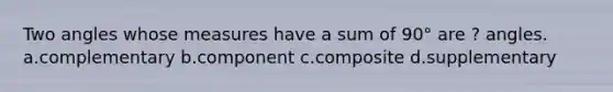 Two angles whose measures have a sum of 90° are ? angles. a.complementary b.component c.composite d.supplementary