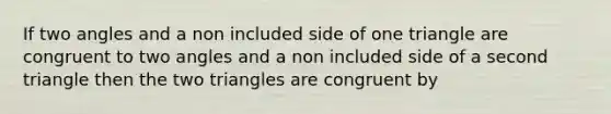 If two angles and a non included side of one triangle are congruent to two angles and a non included side of a second triangle then the two triangles are congruent by