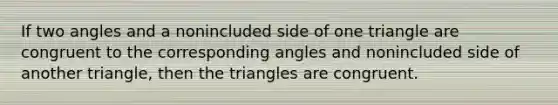 If two angles and a nonincluded side of one triangle are congruent to the corresponding angles and nonincluded side of another triangle, then the triangles are congruent.