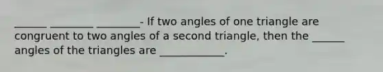 ______ ________ ________- If two angles of one triangle are congruent to two angles of a second triangle, then the ______ angles of the triangles are ____________.